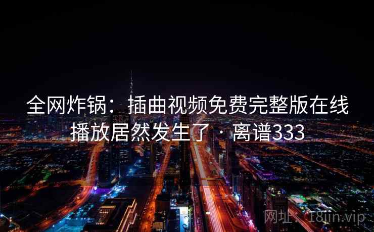 全网炸锅：插曲视频免费完整版在线播放居然发生了 · 离谱333