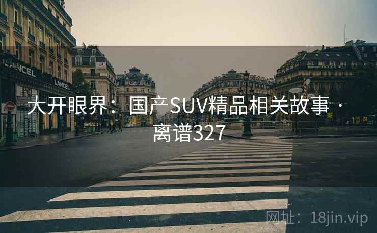 大开眼界:国产SUV精品相关故事 · 离谱327 大开眼界:国产SUV精品相关故事 · 离谱327