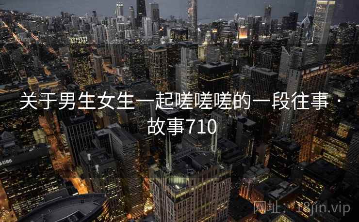 关于男生女生一起嗟嗟嗟的一段往事 · 故事710 关于男生女生一起嗟嗟嗟的一段往事 · 故事710