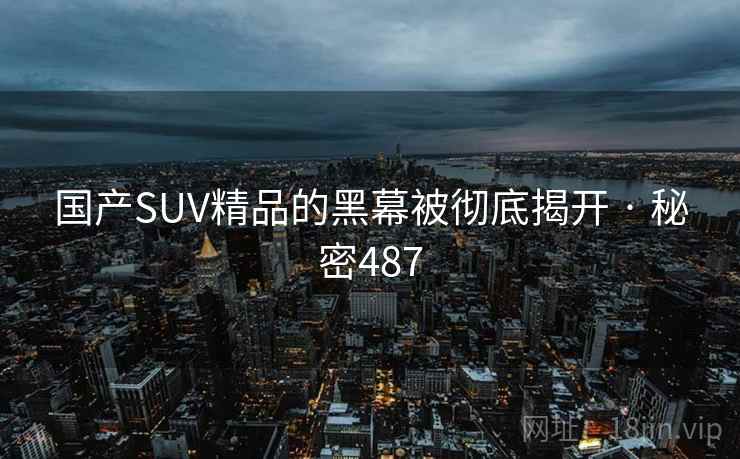 国产SUV精品的黑幕被彻底揭开 · 秘密487