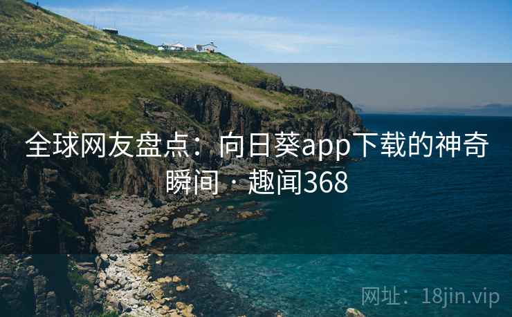 全球网友盘点：向日葵app下载的神奇瞬间 · 趣闻368