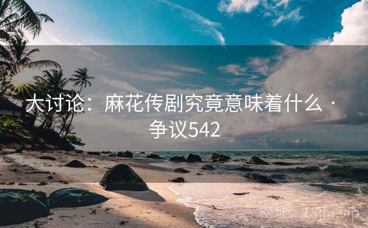 大讨论：麻花传剧究竟意味着什么 · 争议542