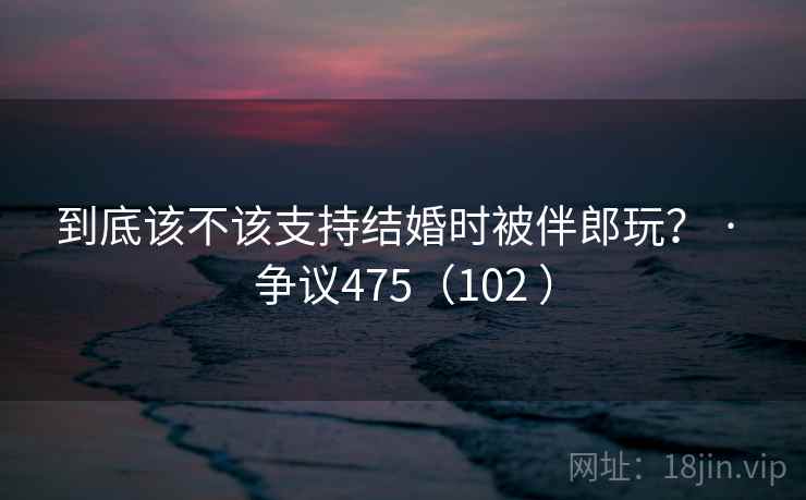 到底该不该支持结婚时被伴郎玩? · 争议475(102 ) 到底该不该支持结婚时被伴郎玩? · 争议475(102 )